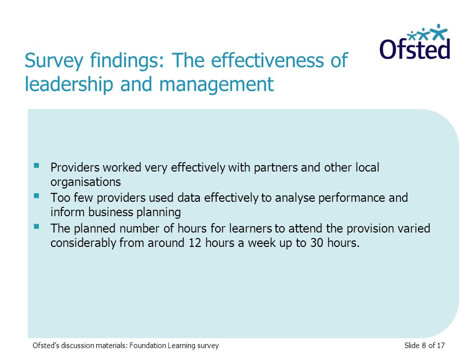 Slide 8 of 17  Providers worked very effectively with partners and other local organisations  Too few providers used data effectively to analyse performance and inform business planning  The planned number of hours for learners to attend the provision varied considerably from around 12 hours a week up to 30 hours.