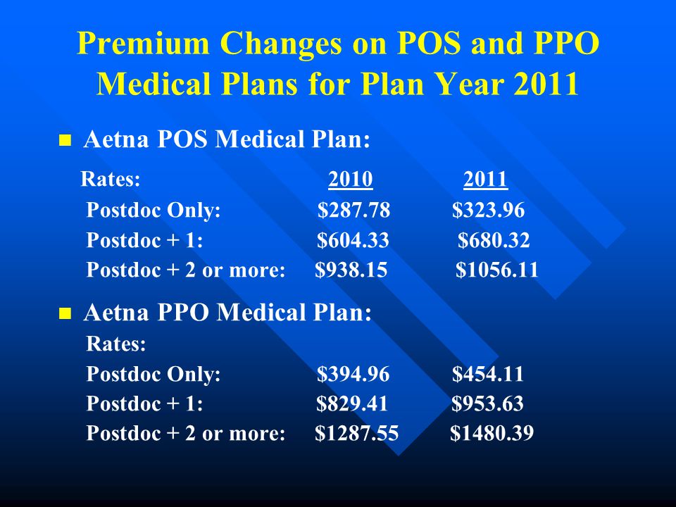 Premium Changes on POS and PPO Medical Plans for Plan Year 2011 Aetna POS Medical Plan: Rates: Postdoc Only: $ $ Postdoc + 1: $ $ Postdoc + 2 or more: $ $ Aetna PPO Medical Plan: Rates: Postdoc Only: $ $ Postdoc + 1: $ $ Postdoc + 2 or more: $ $