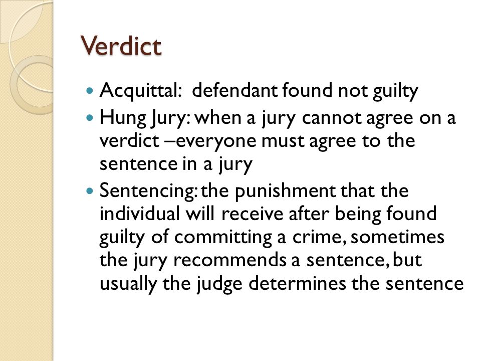 Verdict Acquittal: defendant found not guilty Hung Jury: when a jury cannot agree on a verdict –everyone must agree to the sentence in a jury Sentencing: the punishment that the individual will receive after being found guilty of committing a crime, sometimes the jury recommends a sentence, but usually the judge determines the sentence