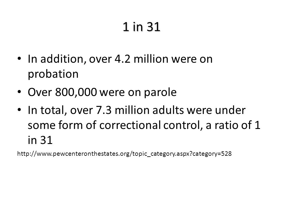 In addition, over 4.2 million were on probation Over 800,000 were on parole In total, over 7.3 million adults were under some form of correctional control, a ratio of 1 in 31   category=528 1 in 31