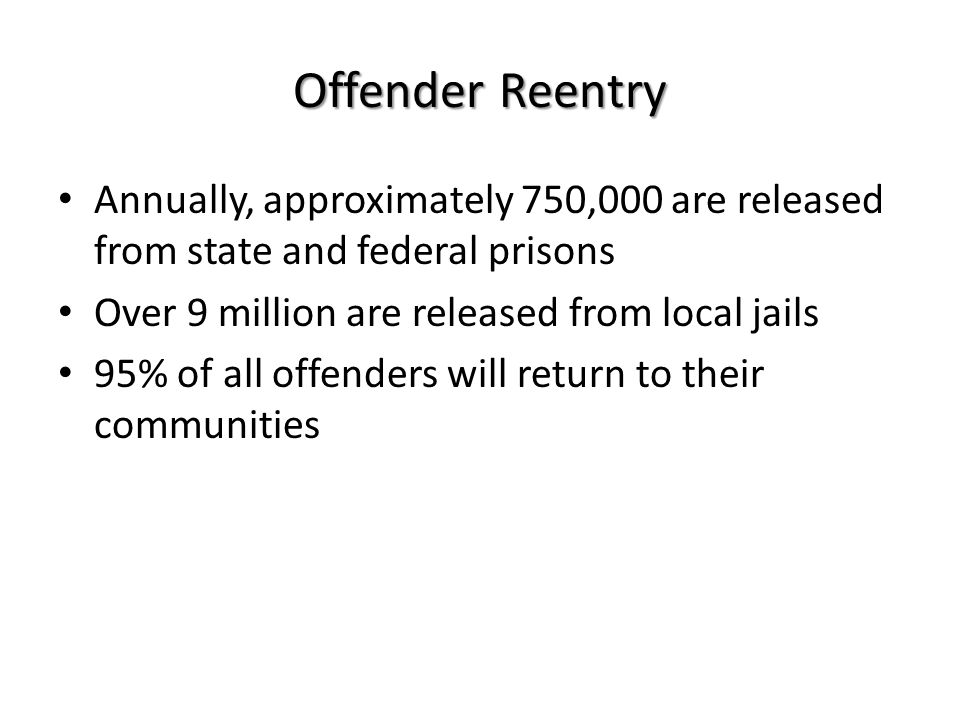 Annually, approximately 750,000 are released from state and federal prisons Over 9 million are released from local jails 95% of all offenders will return to their communities Offender Reentry