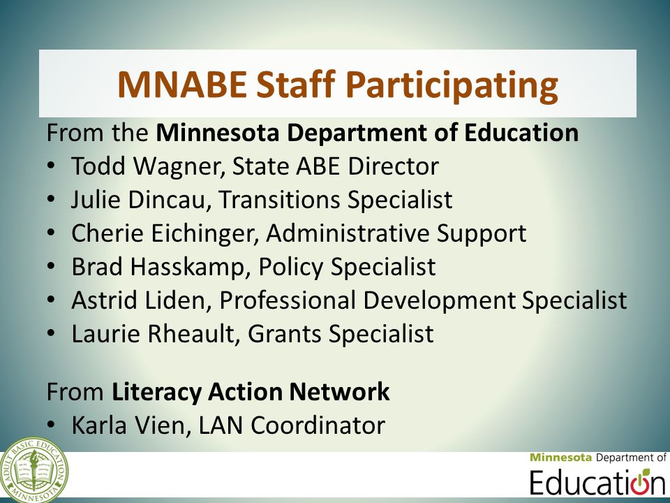 MNABE Staff Participating From the Minnesota Department of Education Todd Wagner, State ABE Director Julie Dincau, Transitions Specialist Cherie Eichinger, Administrative Support Brad Hasskamp, Policy Specialist Astrid Liden, Professional Development Specialist Laurie Rheault, Grants Specialist From Literacy Action Network Karla Vien, LAN Coordinator