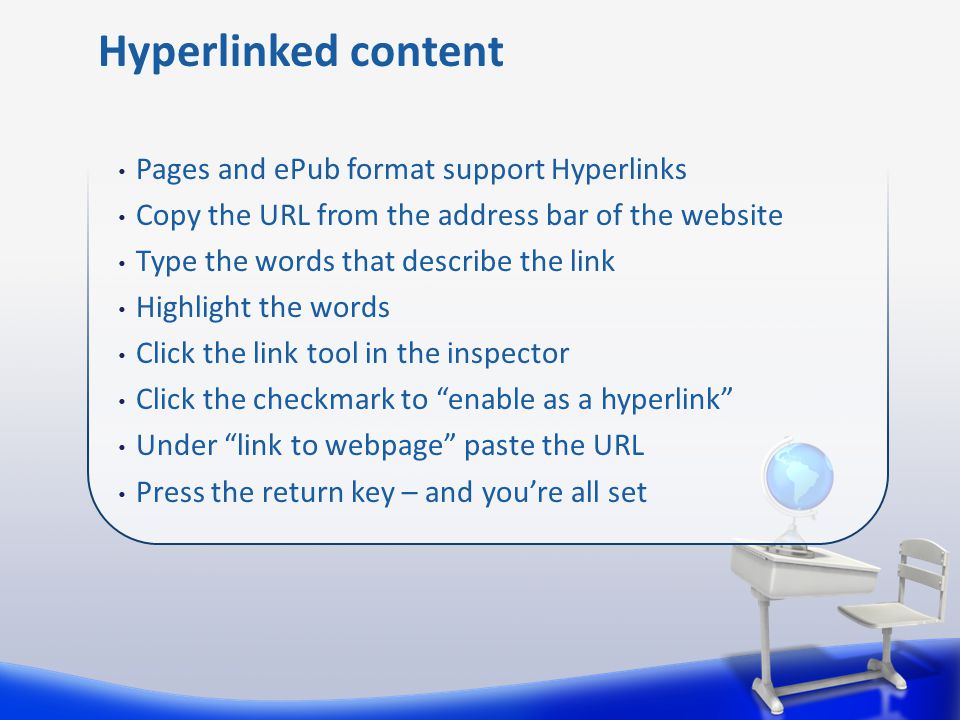 Pages and ePub format support Hyperlinks Copy the URL from the address bar of the website Type the words that describe the link Highlight the words Click the link tool in the inspector Click the checkmark to enable as a hyperlink Under link to webpage paste the URL Press the return key – and you’re all set Hyperlinked content