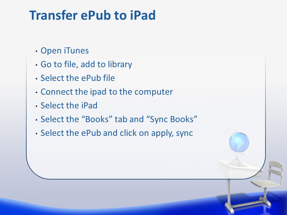 Open iTunes Go to file, add to library Select the ePub file Connect the ipad to the computer Select the iPad Select the Books tab and Sync Books Select the ePub and click on apply, sync Transfer ePub to iPad