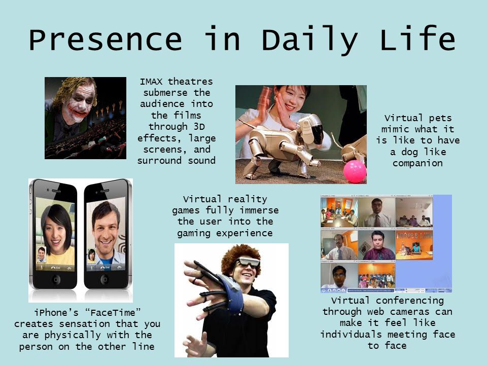 Presence in Daily Life iPhone’s FaceTime creates sensation that you are physically with the person on the other line Virtual reality games fully immerse the user into the gaming experience Virtual conferencing through web cameras can make it feel like individuals meeting face to face Virtual pets mimic what it is like to have a dog like companion IMAX theatres submerse the audience into the films through 3D effects, large screens, and surround sound