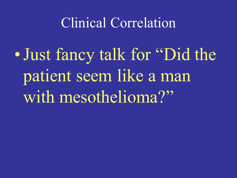 Clinical Correlation Just fancy talk for Did the patient seem like a man with mesothelioma
