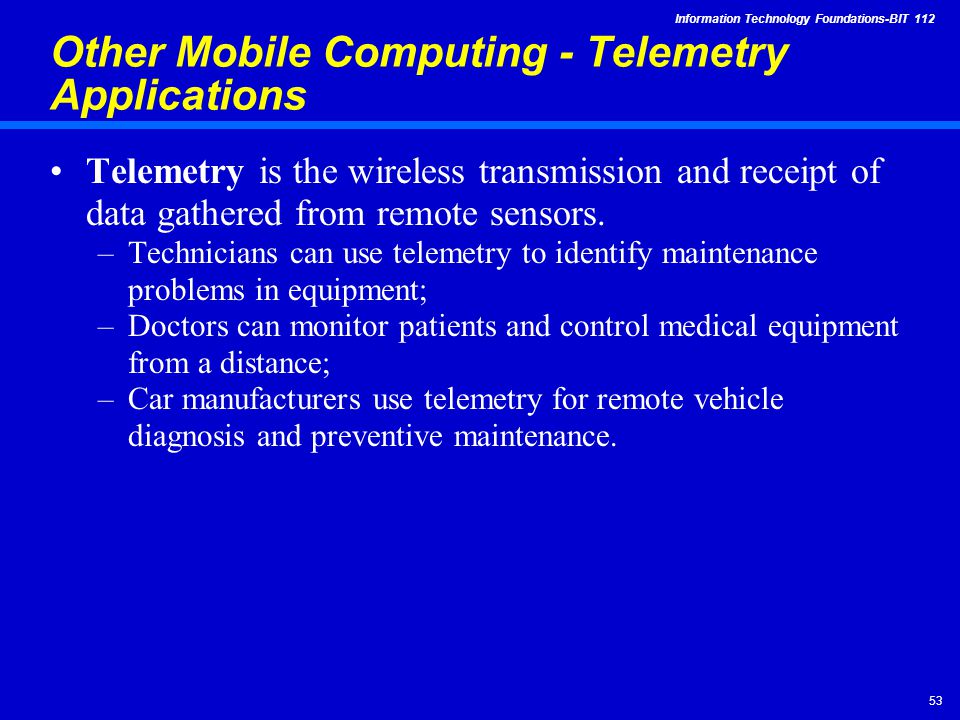 Information Technology Foundations-BIT Other Mobile Computing - Telemetry Applications Telemetry is the wireless transmission and receipt of data gathered from remote sensors.