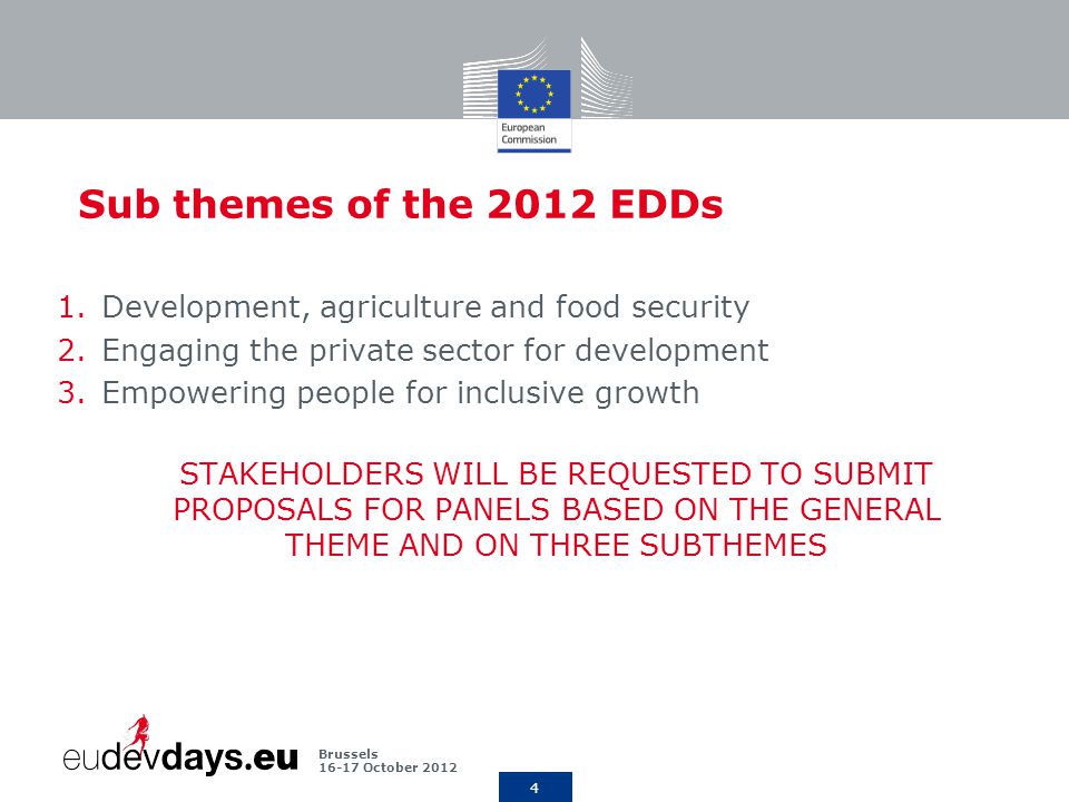 4 Brussels October 2012 Sub themes of the 2012 EDDs 1.Development, agriculture and food security 2.Engaging the private sector for development 3.Empowering people for inclusive growth STAKEHOLDERS WILL BE REQUESTED TO SUBMIT PROPOSALS FOR PANELS BASED ON THE GENERAL THEME AND ON THREE SUBTHEMES