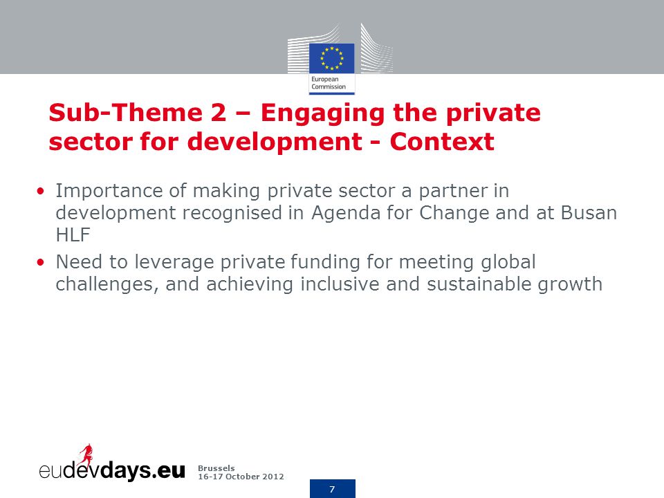 7 Brussels October 2012 Sub-Theme 2 – Engaging the private sector for development - Context Importance of making private sector a partner in development recognised in Agenda for Change and at Busan HLF Need to leverage private funding for meeting global challenges, and achieving inclusive and sustainable growth
