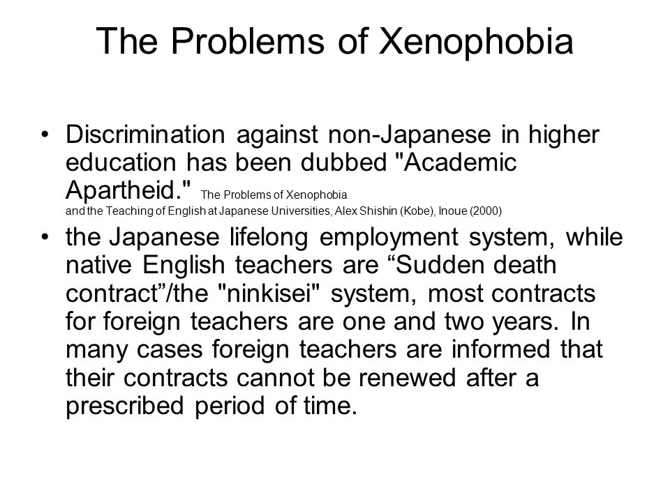 The Problems of Xenophobia Discrimination against non-Japanese in higher education has been dubbed Academic Apartheid. The Problems of Xenophobia and the Teaching of English at Japanese Universities, Alex Shishin (Kobe), Inoue (2000) the Japanese lifelong employment system, while native English teachers are Sudden death contract /the ninkisei system, most contracts for foreign teachers are one and two years.