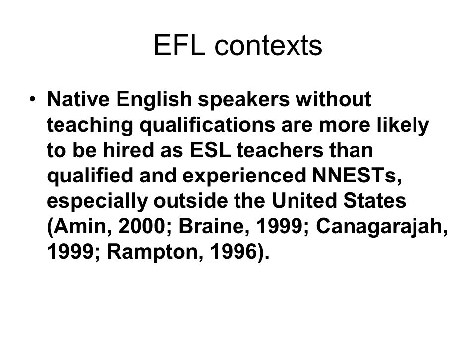 EFL contexts Native English speakers without teaching qualifications are more likely to be hired as ESL teachers than qualified and experienced NNESTs, especially outside the United States (Amin, 2000; Braine, 1999; Canagarajah, 1999; Rampton, 1996).
