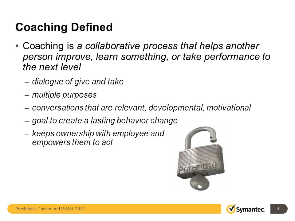 Coaching Defined Coaching is a collaborative process that helps another person improve, learn something, or take performance to the next level –dialogue of give and take –multiple purposes –conversations that are relevant, developmental, motivational –goal to create a lasting behavior change –keeps ownership with employee and empowers them to act President’s Forum and WSML