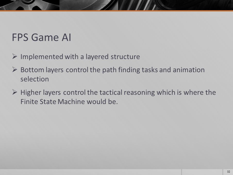 FPS Game AI  Implemented with a layered structure  Bottom layers control the path finding tasks and animation selection  Higher layers control the tactical reasoning which is where the Finite State Machine would be.