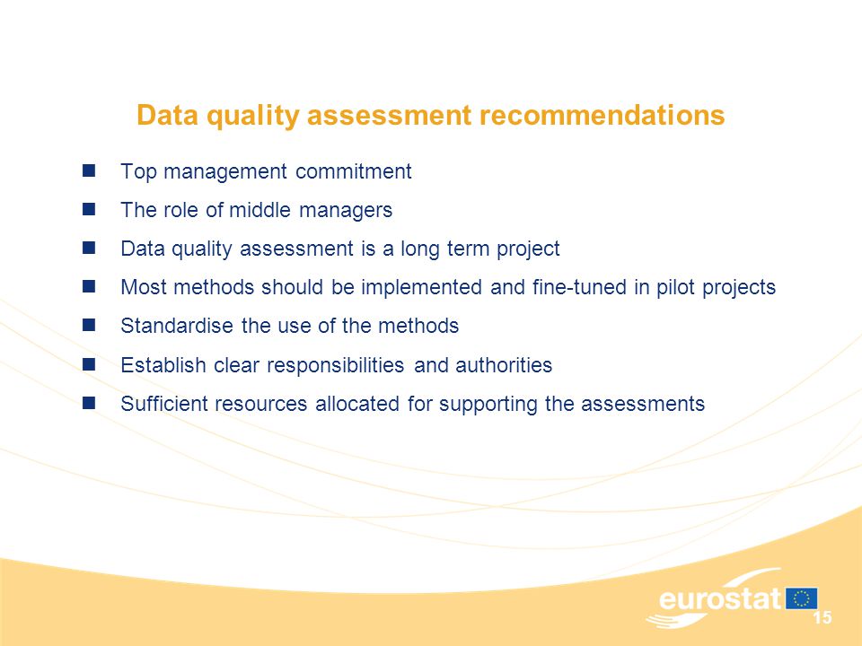 15 Data quality assessment recommendations Top management commitment The role of middle managers Data quality assessment is a long term project Most methods should be implemented and fine-tuned in pilot projects Standardise the use of the methods Establish clear responsibilities and authorities Sufficient resources allocated for supporting the assessments