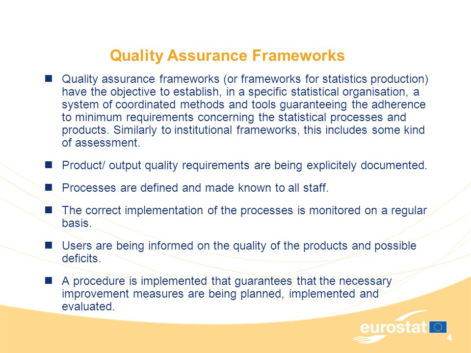 4 Quality Assurance Frameworks Quality assurance frameworks (or frameworks for statistics production) have the objective to establish, in a specific statistical organisation, a system of coordinated methods and tools guaranteeing the adherence to minimum requirements concerning the statistical processes and products.