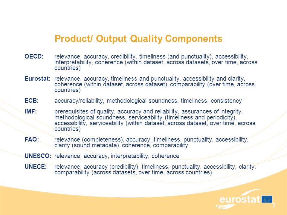 7 Product/ Output Quality Components OECD:relevance, accuracy, credibility, timeliness (and punctuality), accessibility, interpretability, coherence (within dataset, across datasets, over time, across countries) Eurostat:relevance, accuracy, timeliness and punctuality, accessibility and clarity, coherence (within dataset, across dataset), comparability (over time, across countries) ECB: accuracy/reliability, methodological soundness, timeliness, consistency IMF:prerequisites of quality, accuracy and reliability, assurances of integrity, methodological soundness, serviceability (timeliness and periodicity), accessibility, serviceability (within dataset, across dataset, over time, across countries) FAO:relevance (completeness), accuracy, timeliness, punctuality, accessibility, clarity (sound metadata), coherence, comparability UNESCO:relevance, accuracy, interpretability, coherence UNECE:relevance, accuracy (credibility), timeliness, punctuality, accessibility, clarity, comparability (across datasets, over time, across countries)