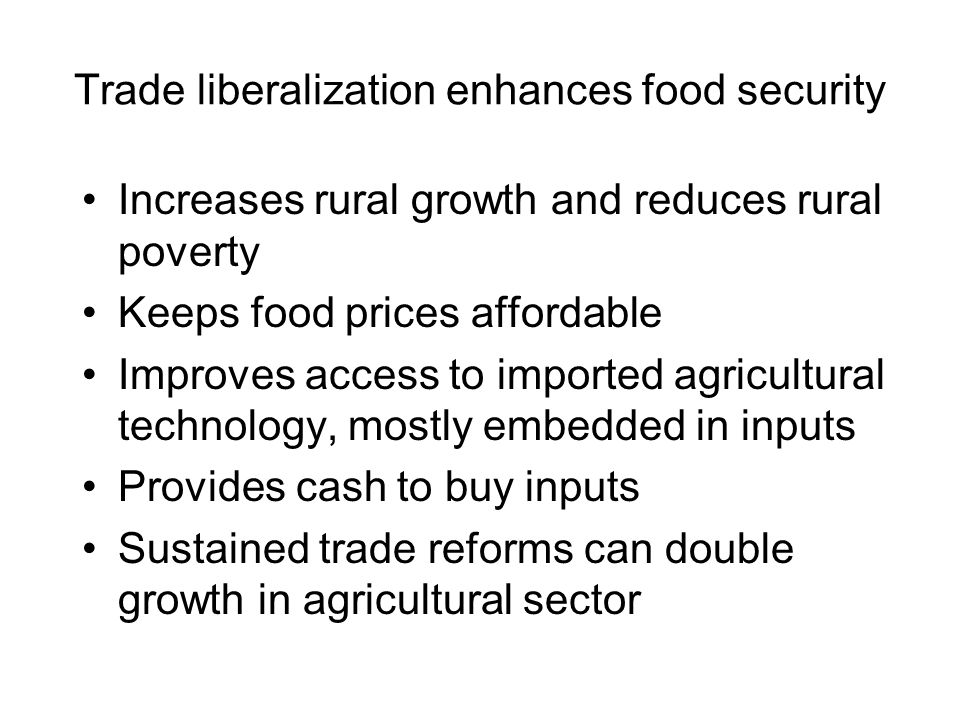 Trade liberalization enhances food security Increases rural growth and reduces rural poverty Keeps food prices affordable Improves access to imported agricultural technology, mostly embedded in inputs Provides cash to buy inputs Sustained trade reforms can double growth in agricultural sector