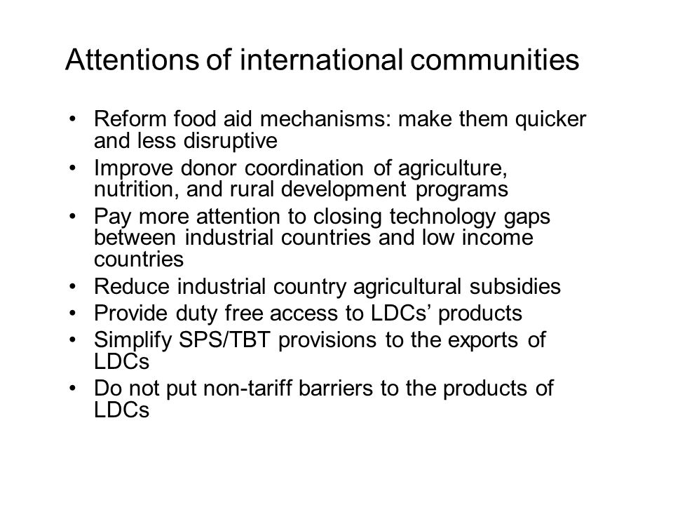 Attentions of international communities Reform food aid mechanisms: make them quicker and less disruptive Improve donor coordination of agriculture, nutrition, and rural development programs Pay more attention to closing technology gaps between industrial countries and low income countries Reduce industrial country agricultural subsidies Provide duty free access to LDCs’ products Simplify SPS/TBT provisions to the exports of LDCs Do not put non-tariff barriers to the products of LDCs