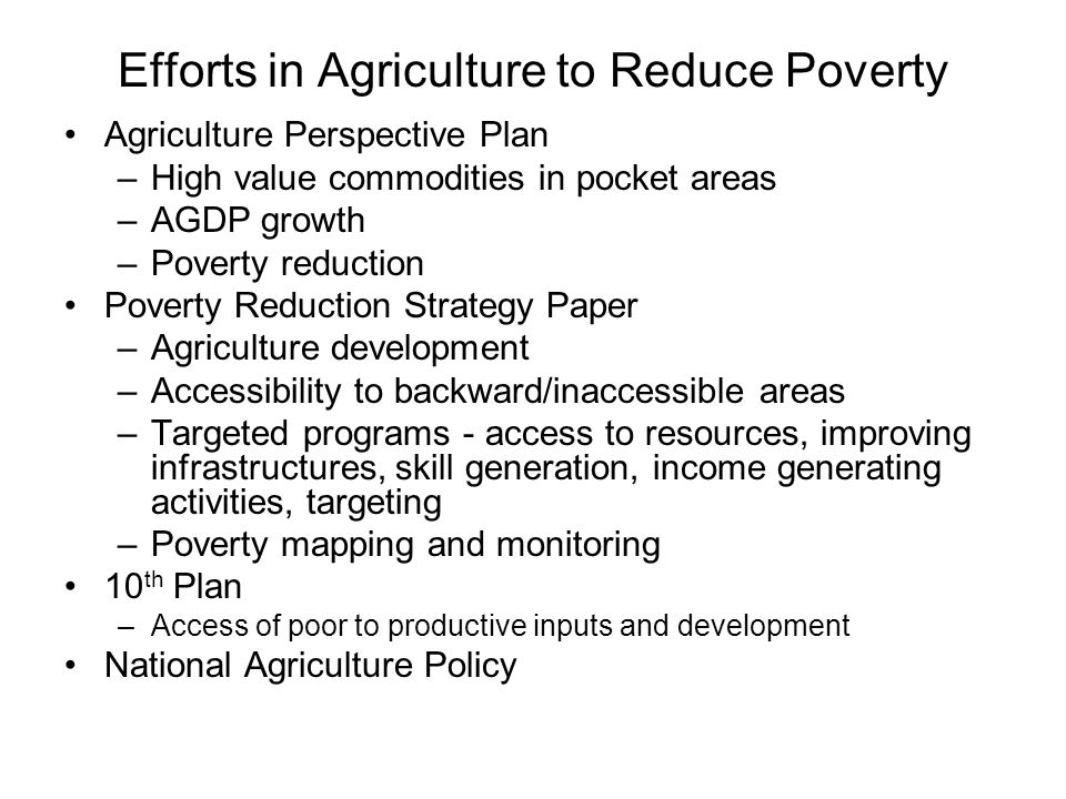 Efforts in Agriculture to Reduce Poverty Agriculture Perspective Plan –High value commodities in pocket areas –AGDP growth –Poverty reduction Poverty Reduction Strategy Paper –Agriculture development –Accessibility to backward/inaccessible areas –Targeted programs - access to resources, improving infrastructures, skill generation, income generating activities, targeting –Poverty mapping and monitoring 10 th Plan –Access of poor to productive inputs and development National Agriculture Policy