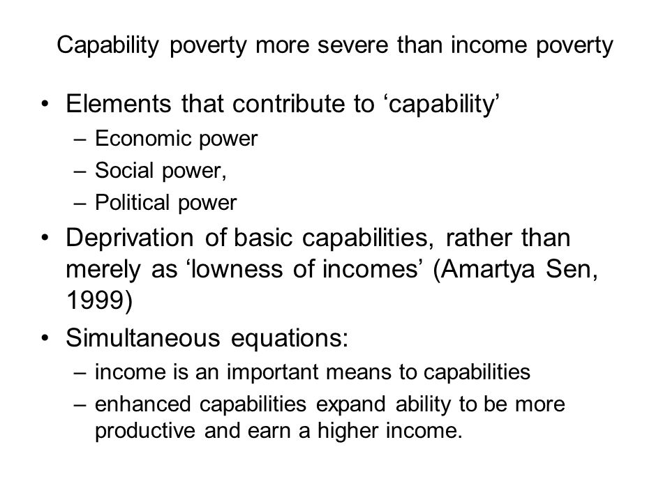 Capability poverty more severe than income poverty Elements that contribute to ‘capability’ –Economic power –Social power, –Political power Deprivation of basic capabilities, rather than merely as ‘lowness of incomes’ (Amartya Sen, 1999) Simultaneous equations: –income is an important means to capabilities –enhanced capabilities expand ability to be more productive and earn a higher income.