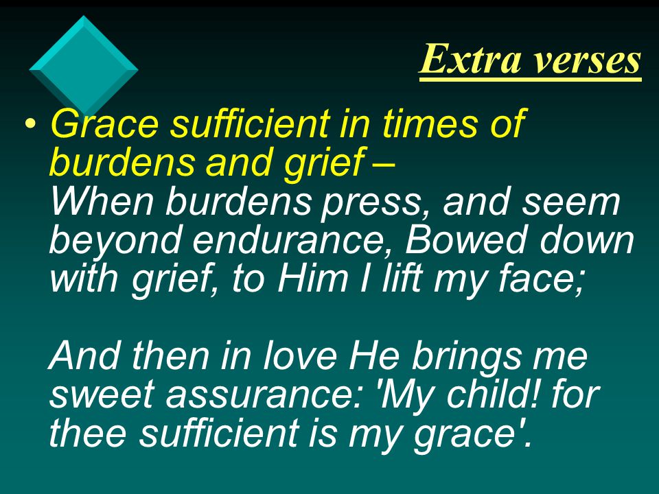 Extra verses Grace sufficient in times of burdens and grief – When burdens press, and seem beyond endurance, Bowed down with grief, to Him I lift my face; And then in love He brings me sweet assurance: My child.