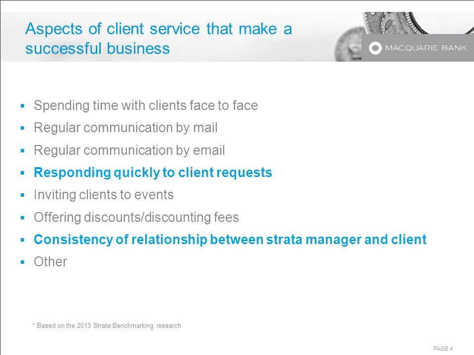 PAGE 4 Aspects of client service that make a successful business  Spending time with clients face to face  Regular communication by mail  Regular communication by   Responding quickly to client requests  Inviting clients to events  Offering discounts/discounting fees  Consistency of relationship between strata manager and client  Other * Based on the 2013 Strata Benchmarking research