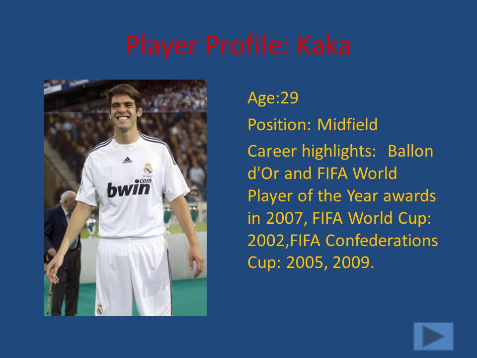 Player Profile: Kaka Age:29 Position: Midfield Career highlights: Ballon d Or and FIFA World Player of the Year awards in 2007, FIFA World Cup: 2002,FIFA Confederations Cup: 2005, 2009.