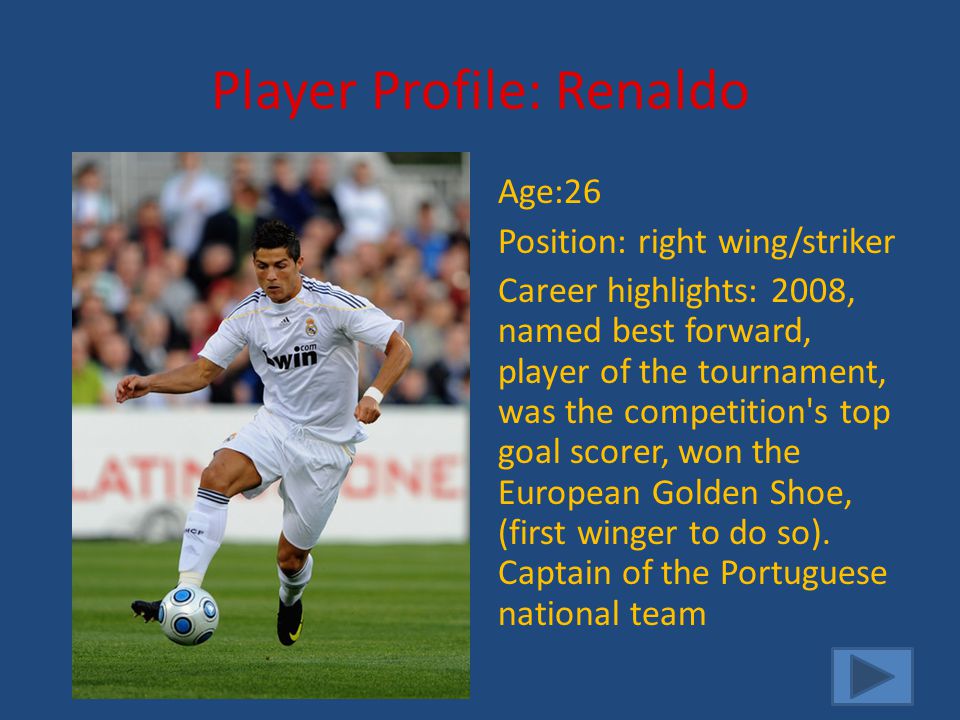 Player Profile: Renaldo Age:26 Position: right wing/striker Career highlights: 2008, named best forward, player of the tournament, was the competition s top goal scorer, won the European Golden Shoe, (first winger to do so).
