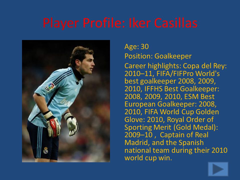 Player Profile: Iker Casillas Age: 30 Position: Goalkeeper Career highlights: Copa del Rey: 2010–11, FIFA/FIFPro World s best goalkeeper 2008, 2009, 2010, IFFHS Best Goalkeeper: 2008, 2009, 2010, ESM Best European Goalkeeper: 2008, 2010, FIFA World Cup Golden Glove: 2010, Royal Order of Sporting Merit (Gold Medal): 2009–10, Captain of Real Madrid, and the Spanish national team during their 2010 world cup win.