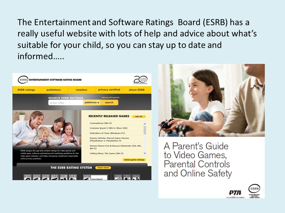The Entertainment and Software Ratings Board (ESRB) has a really useful website with lots of help and advice about what’s suitable for your child, so you can stay up to date and informed…..