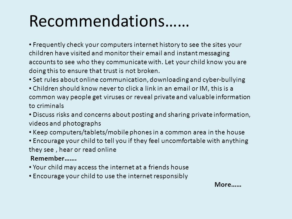 Recommendations…… Frequently check your computers internet history to see the sites your children have visited and monitor their  and instant messaging accounts to see who they communicate with.
