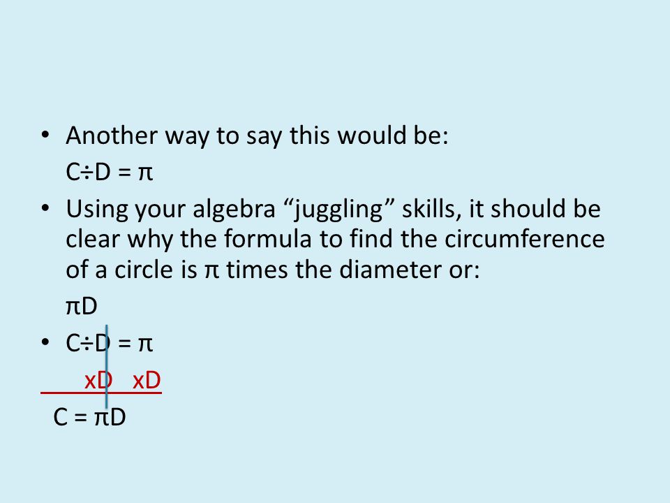 Another way to say this would be: C÷D = π Using your algebra juggling skills, it should be clear why the formula to find the circumference of a circle is π times the diameter or: πD C÷D = π xD xD C = πD