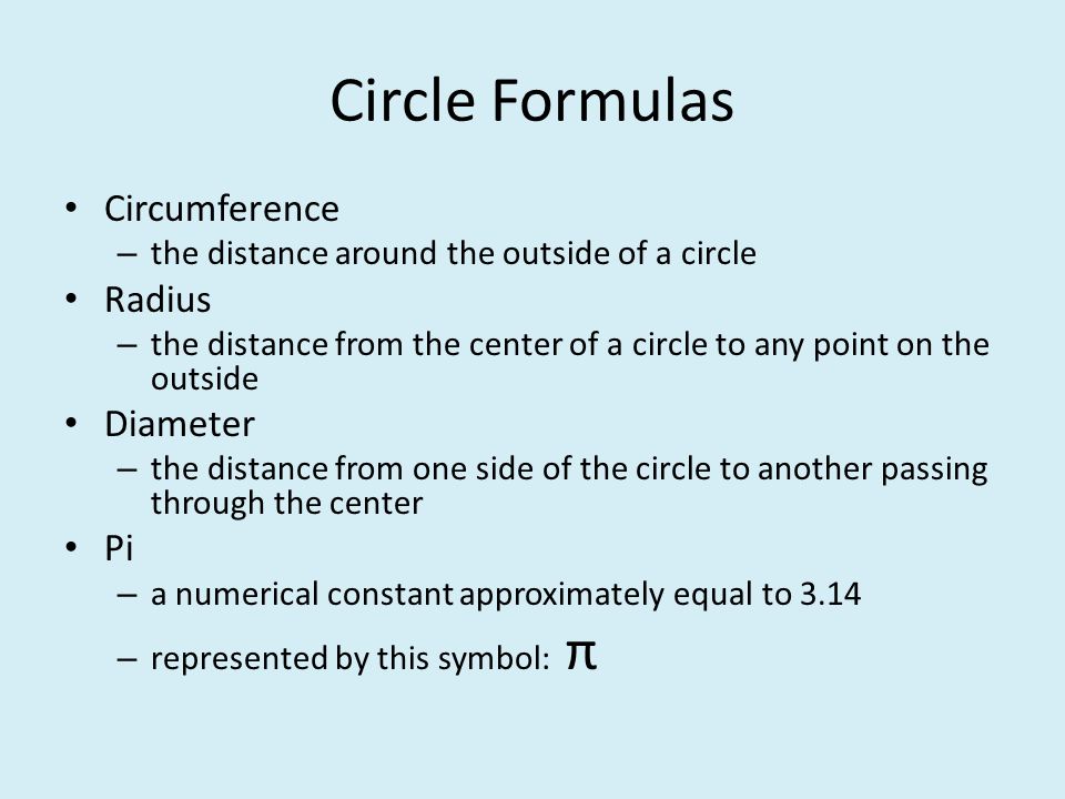 Circle Formulas Circumference – the distance around the outside of a circle Radius – the distance from the center of a circle to any point on the outside Diameter – the distance from one side of the circle to another passing through the center Pi – a numerical constant approximately equal to 3.14 – represented by this symbol: π