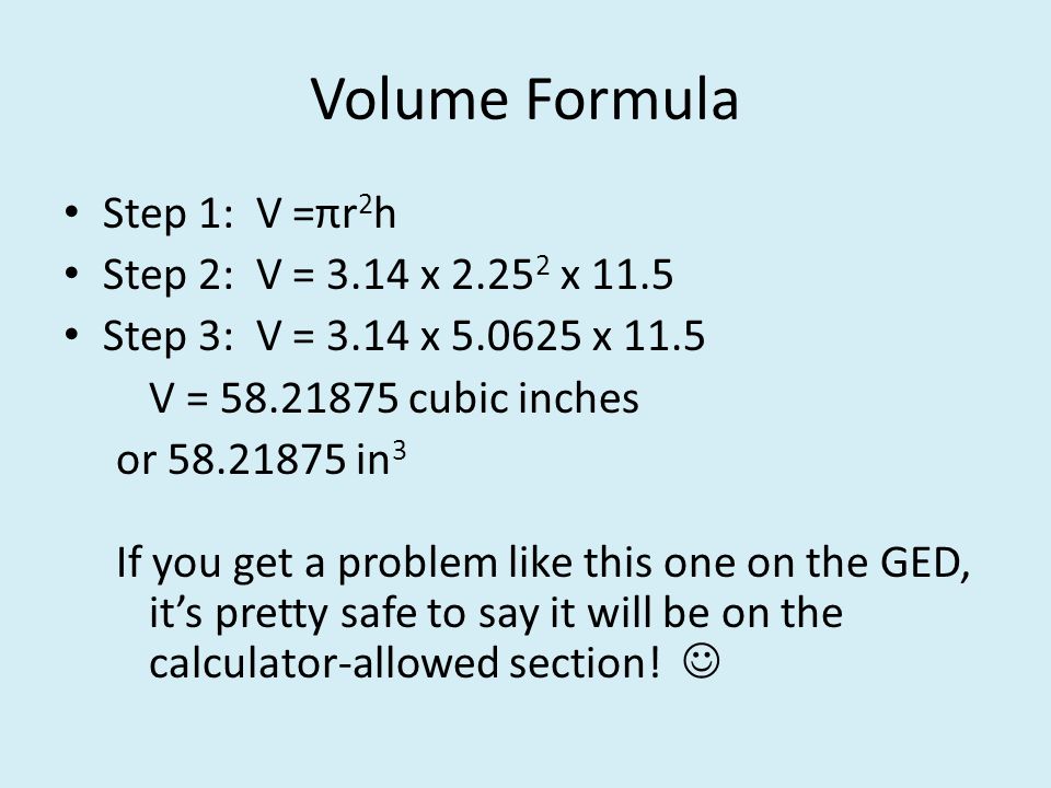 Volume Formula Step 1: V =πr 2 h Step 2: V = 3.14 x x 11.5 Step 3: V = 3.14 x x 11.5 V = cubic inches or in 3 If you get a problem like this one on the GED, it’s pretty safe to say it will be on the calculator-allowed section!