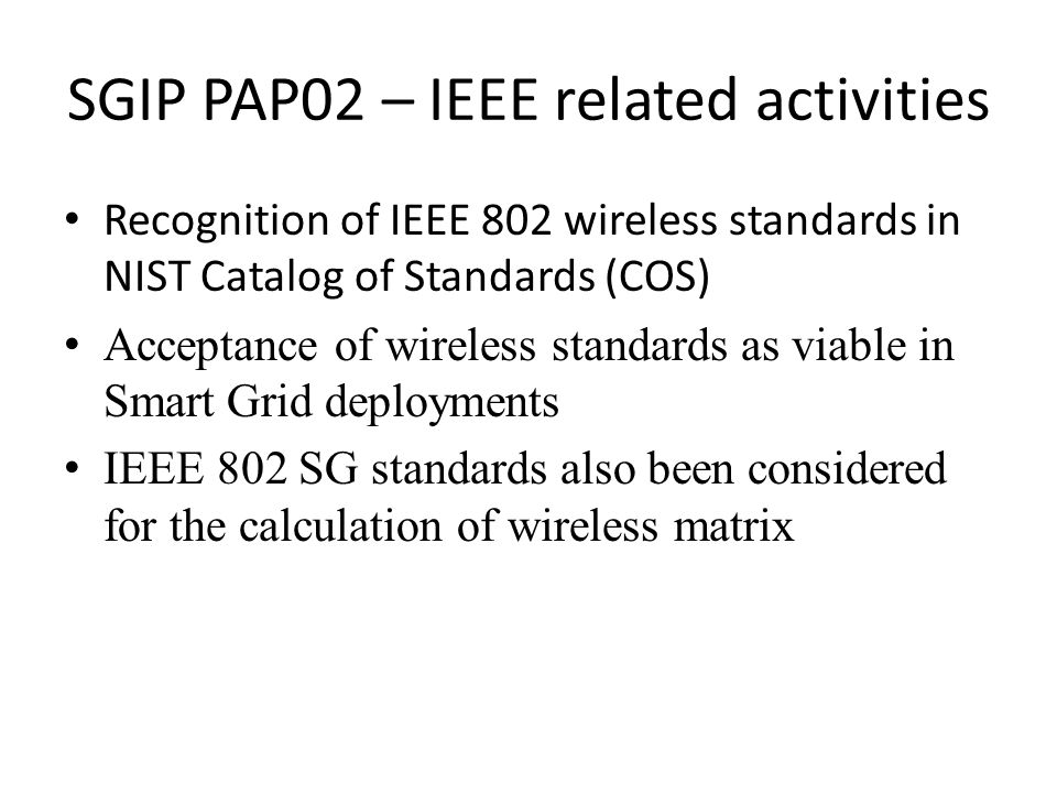 SGIP PAP02 – IEEE related activities Recognition of IEEE 802 wireless standards in NIST Catalog of Standards (COS) Acceptance of wireless standards as viable in Smart Grid deployments IEEE 802 SG standards also been considered for the calculation of wireless matrix