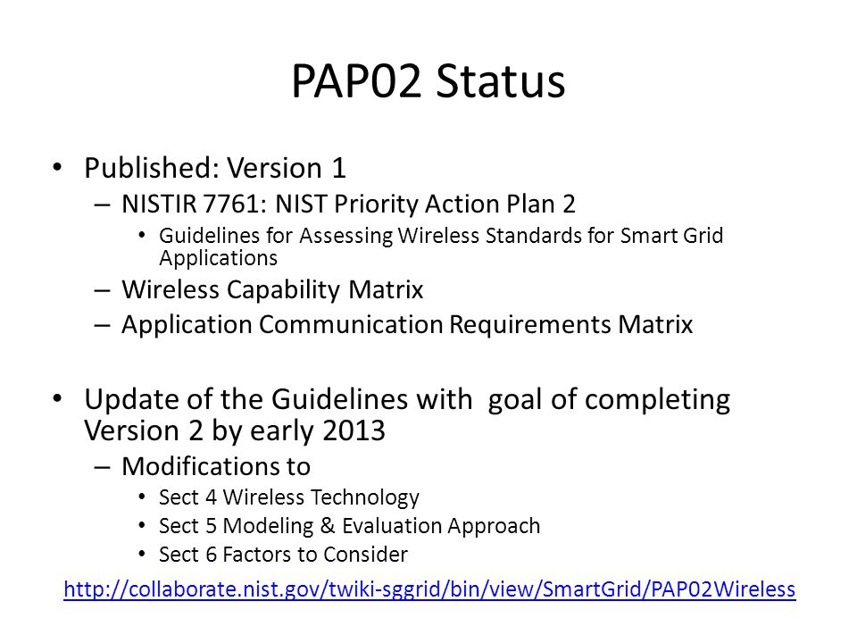 PAP02 Status Published: Version 1 – NISTIR 7761: NIST Priority Action Plan 2 Guidelines for Assessing Wireless Standards for Smart Grid Applications – Wireless Capability Matrix – Application Communication Requirements Matrix Update of the Guidelines with goal of completing Version 2 by early 2013 – Modifications to Sect 4 Wireless Technology Sect 5 Modeling & Evaluation Approach Sect 6 Factors to Consider
