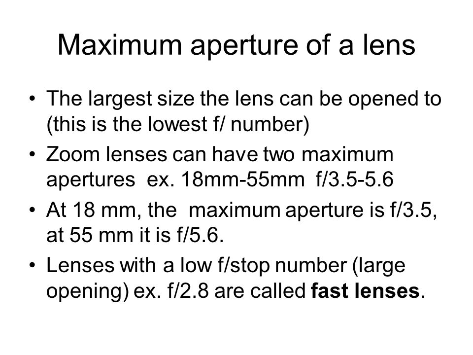 Maximum aperture of a lens The largest size the lens can be opened to (this is the lowest f/ number) Zoom lenses can have two maximum apertures ex.