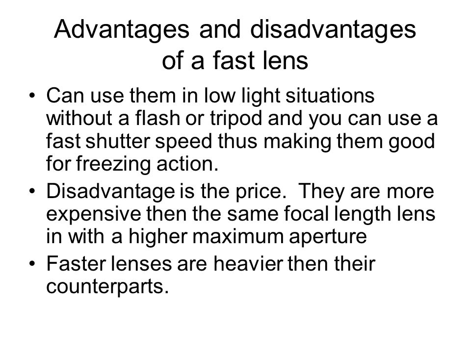 Advantages and disadvantages of a fast lens Can use them in low light situations without a flash or tripod and you can use a fast shutter speed thus making them good for freezing action.