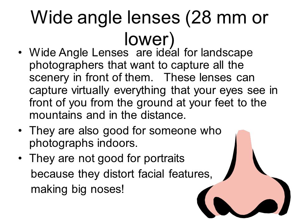 Wide angle lenses (28 mm or lower) Wide Angle Lenses are ideal for landscape photographers that want to capture all the scenery in front of them.