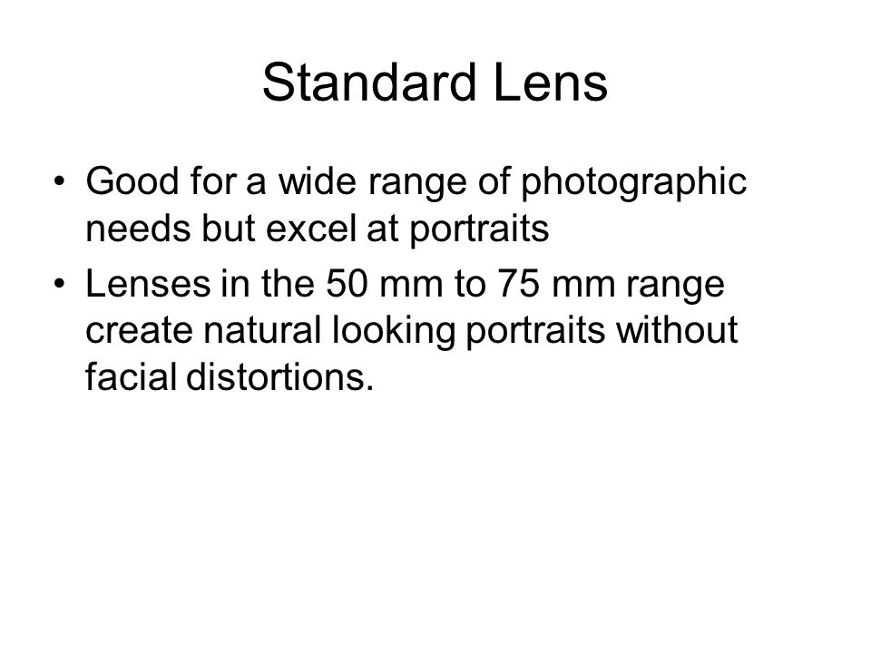 Standard Lens Good for a wide range of photographic needs but excel at portraits Lenses in the 50 mm to 75 mm range create natural looking portraits without facial distortions.