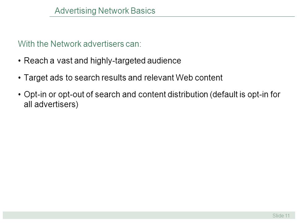 Slide 11 Advertising Network Basics With the Network advertisers can: Reach a vast and highly-targeted audience Target ads to search results and relevant Web content Opt-in or opt-out of search and content distribution (default is opt-in for all advertisers)