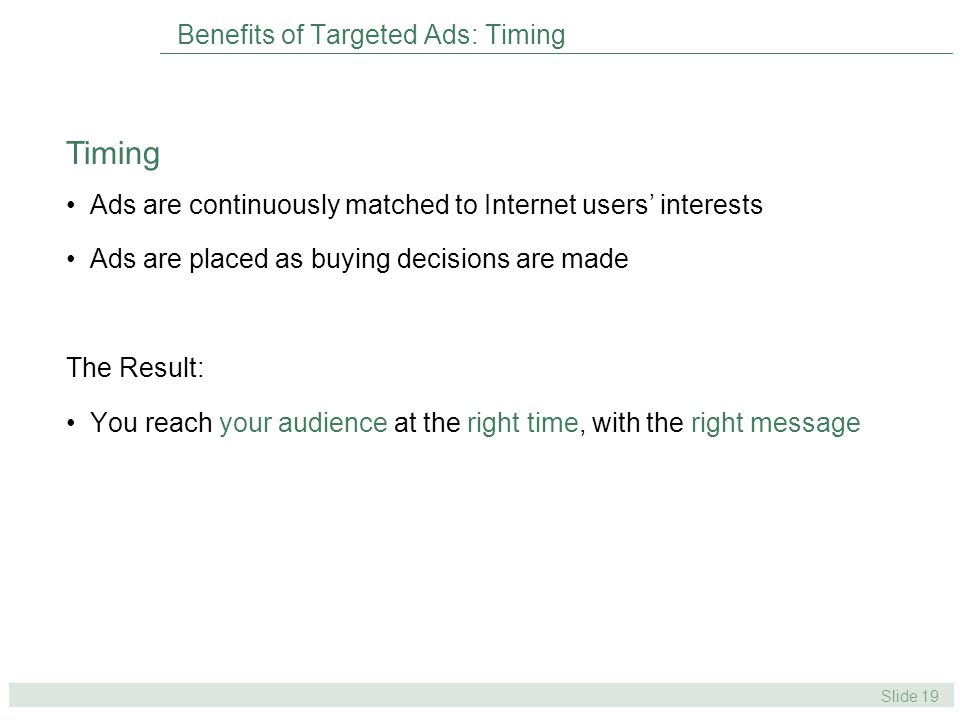 Slide 19 Benefits of Targeted Ads: Timing Ads are continuously matched to Internet users’ interests Ads are placed as buying decisions are made The Result: You reach your audience at the right time, with the right message Timing