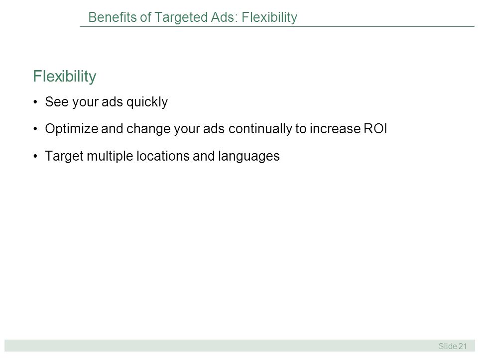Slide 21 Benefits of Targeted Ads: Flexibility See your ads quickly Optimize and change your ads continually to increase ROI Target multiple locations and languages Flexibility