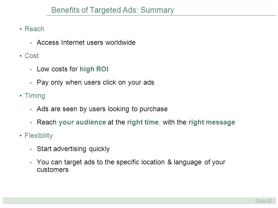 Slide 22 Benefits of Targeted Ads: Summary Reach -Access Internet users worldwide Cost -Low costs for high ROI -Pay only when users click on your ads Timing -Ads are seen by users looking to purchase -Reach your audience at the right time, with the right message Flexibility -Start advertising quickly -You can target ads to the specific location & language of your customers