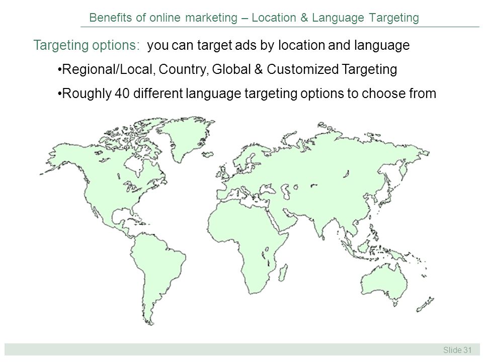 Slide 31 Benefits of online marketing – Location & Language Targeting Targeting options: you can target ads by location and language Regional/Local, Country, Global & Customized Targeting Roughly 40 different language targeting options to choose from