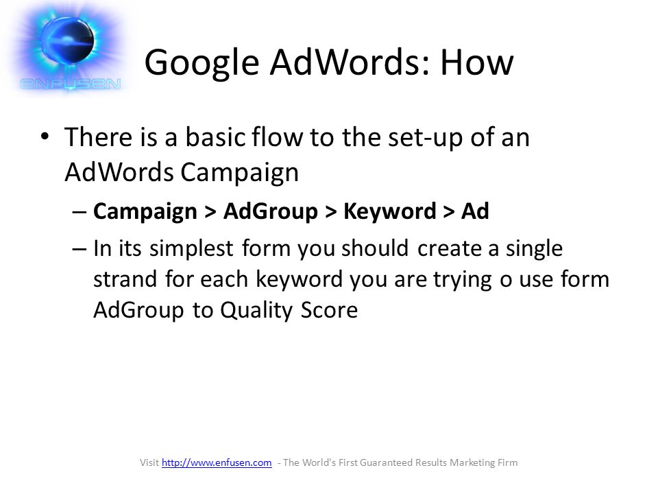 Google AdWords: How There is a basic flow to the set-up of an AdWords Campaign – Campaign > AdGroup > Keyword > Ad – In its simplest form you should create a single strand for each keyword you are trying o use form AdGroup to Quality Score Visit   - The World s First Guaranteed Results Marketing Firmhttp://
