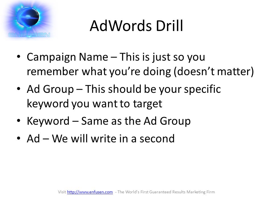 AdWords Drill Campaign Name – This is just so you remember what you’re doing (doesn’t matter) Ad Group – This should be your specific keyword you want to target Keyword – Same as the Ad Group Ad – We will write in a second Visit   - The World s First Guaranteed Results Marketing Firmhttp://