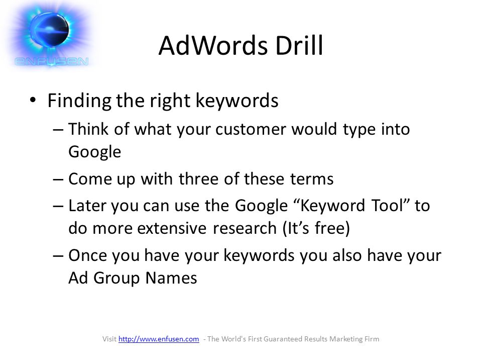 AdWords Drill Finding the right keywords – Think of what your customer would type into Google – Come up with three of these terms – Later you can use the Google Keyword Tool to do more extensive research (It’s free) – Once you have your keywords you also have your Ad Group Names Visit   - The World s First Guaranteed Results Marketing Firmhttp://