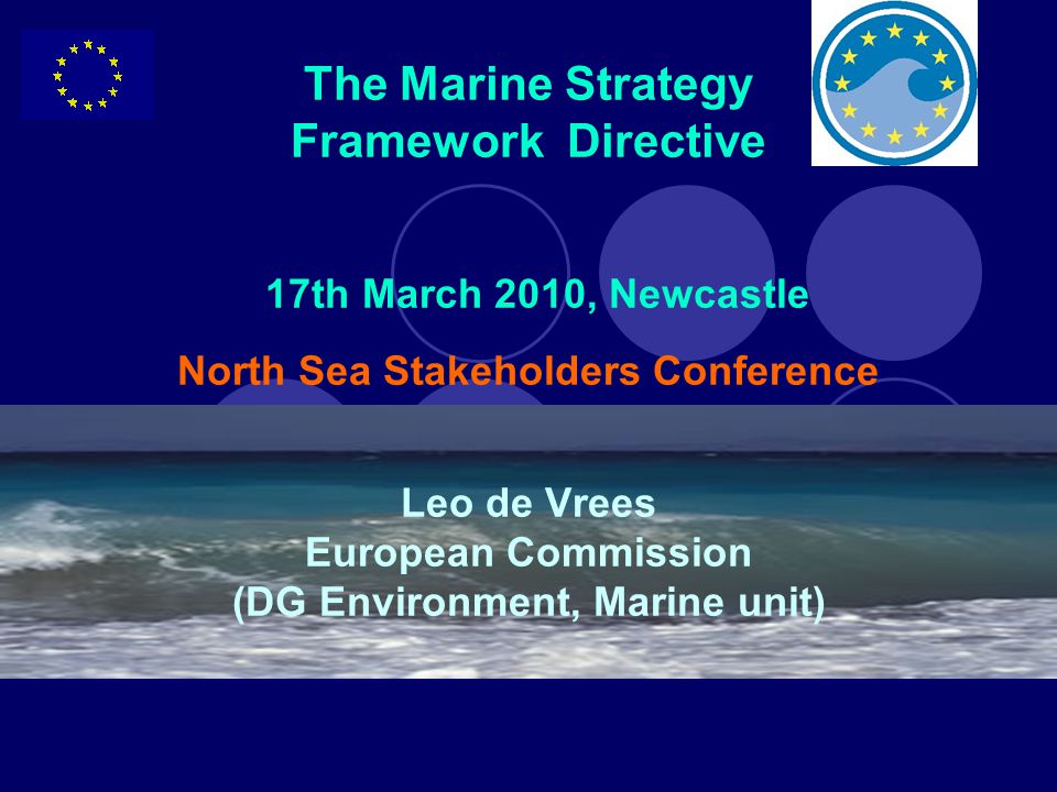 The Marine Strategy Framework Directive 17th March 2010, Newcastle North Sea Stakeholders Conference Leo de Vrees European Commission (DG Environment, Marine unit)