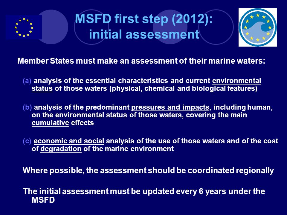 Member States must make an assessment of their marine waters: (a) analysis of the essential characteristics and current environmental status of those waters (physical, chemical and biological features) (b) analysis of the predominant pressures and impacts, including human, on the environmental status of those waters, covering the main cumulative effects (c) economic and social analysis of the use of those waters and of the cost of degradation of the marine environment Where possible, the assessment should be coordinated regionally The initial assessment must be updated every 6 years under the MSFD MSFD first step (2012): initial assessment